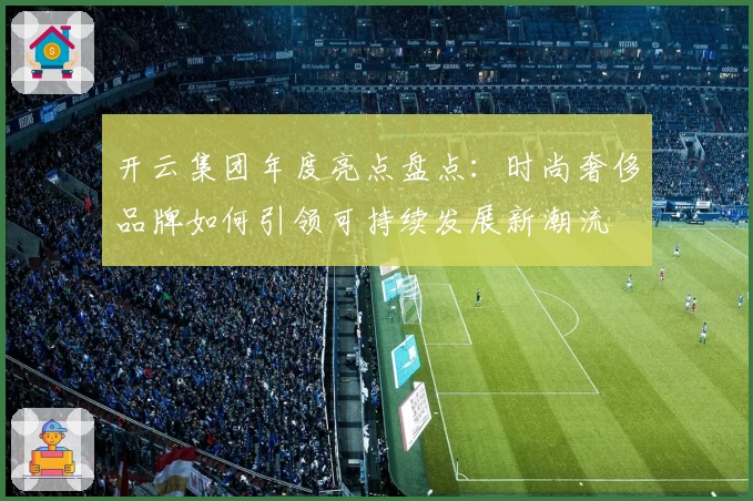 开云集团年度亮点盘点：时尚奢侈品牌如何引领可持续发展新潮流