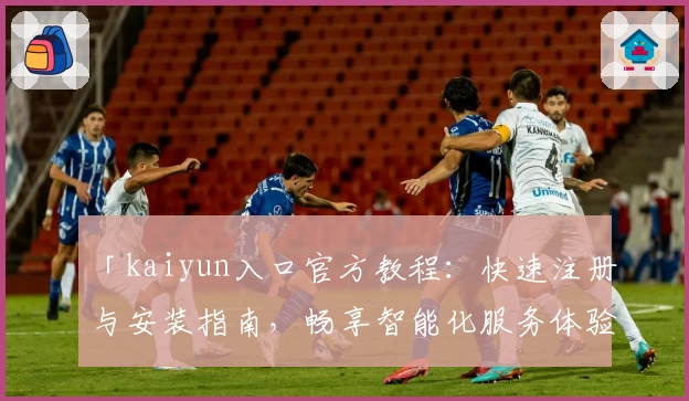 「kaiyun入口官方教程：快速注册与安装指南，畅享智能化服务体验」