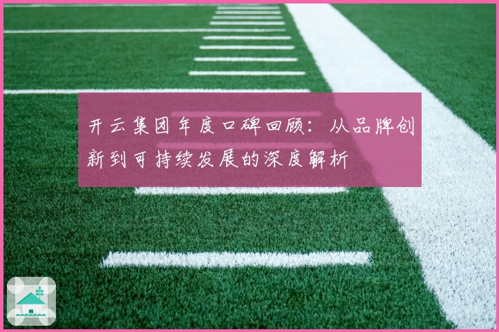 开云集团年度口碑回顾：从品牌创新到可持续发展的深度解析