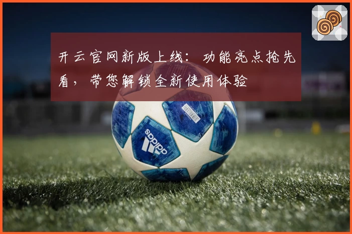 开云官网新版上线:功能亮点抢先看,带您解锁全新使用体验