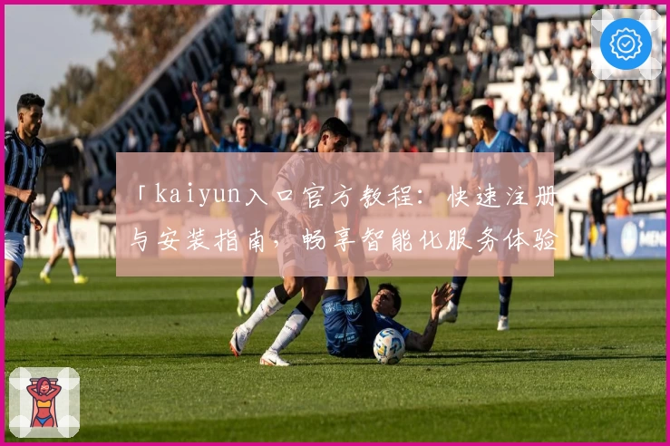 「kaiyun入口官方教程：快速注册与安装指南，畅享智能化服务体验」