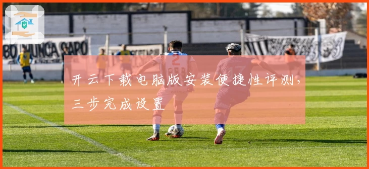 开云下载电脑版安装便捷性评测,三步完成设置