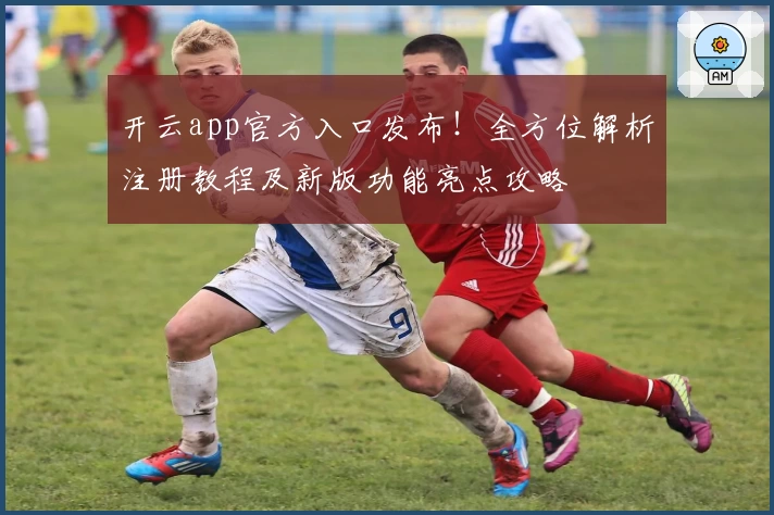 开云app官方入口发布！全方位解析注册教程及新版功能亮点攻略