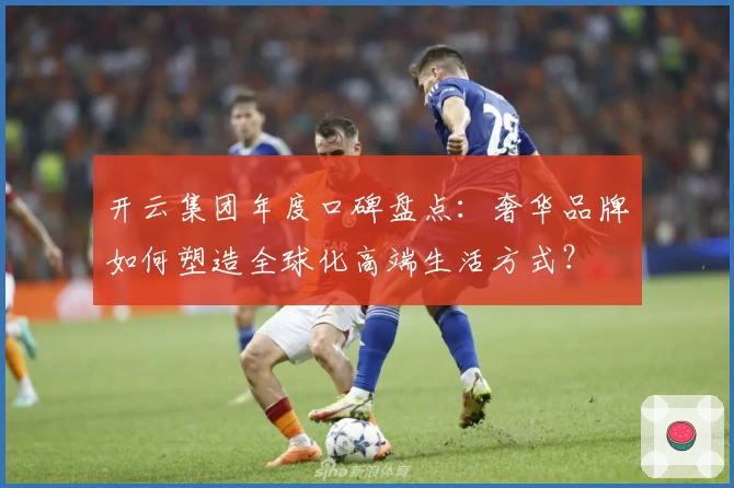 开云集团年度口碑盘点：奢华品牌如何塑造全球化高端生活方式？