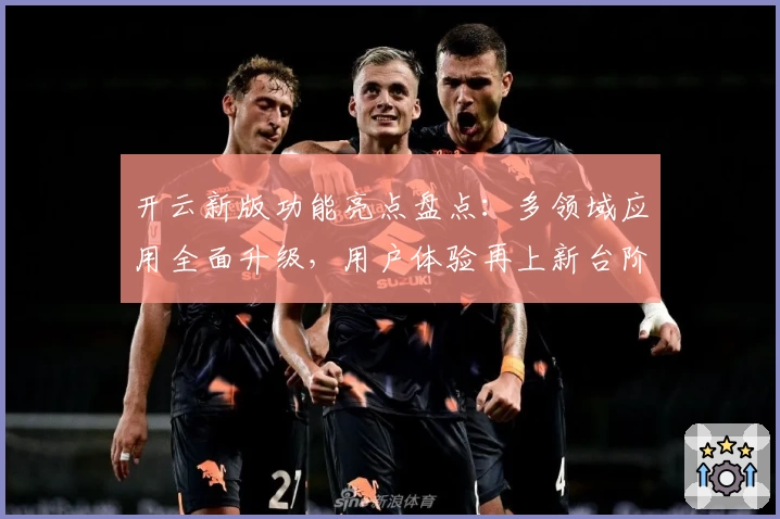 开云新版功能亮点盘点：多领域应用全面升级，用户体验再上新台阶