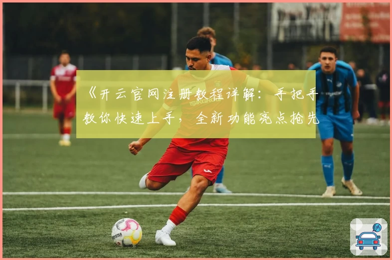 《开云官网注册教程详解：手把手教你快速上手，全新功能亮点抢先看》