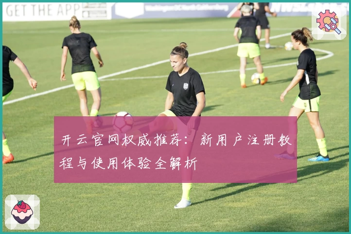 开云官网权威推荐：新用户注册教程与使用体验全解析