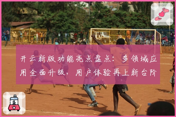 开云新版功能亮点盘点：多领域应用全面升级，用户体验再上新台阶