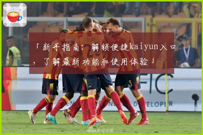 「新手指南：解锁便捷kaiyun入口，了解最新功能和使用体验」