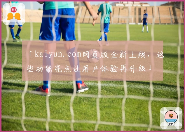 「kaiyun.com网页版全新上线，这些功能亮点让用户体验再升级」