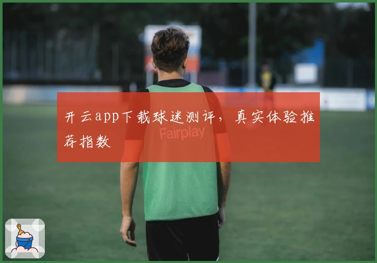开云app下载球迷测评，真实体验推荐指数