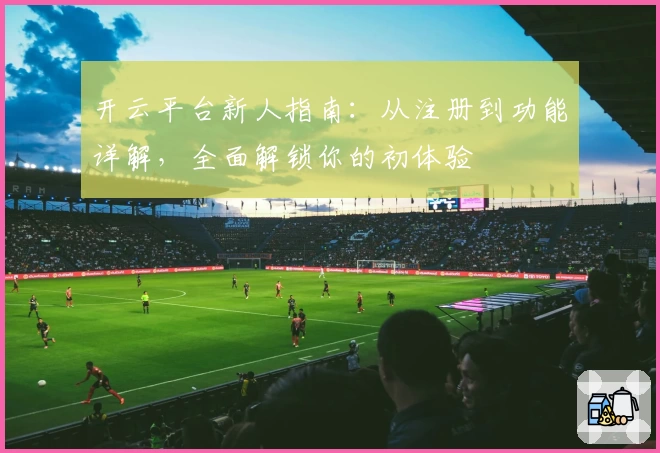 开云平台新人指南：从注册到功能详解，全面解锁你的初体验