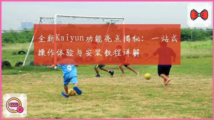 全新Kaiyun功能亮点揭秘：一站式操作体验与安装教程详解